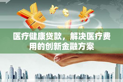 武陵源医疗健康贷款，解决医疗费用的创新金融方案